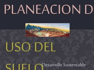 PLANEACION DE
USO DEL
Desarrollo Sustentable
 