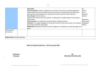 7
Desarrollo:
Con sal y pintura: realizar un dibujo de una menta y los alumnos le pondrán pegamento
luego espolvorear con sal y dejar secar ya que está seca con gotas de pintura disuelta en
poca agua se le pone gotitas en la sal para que se pinte y que los niños la decoren.
Con sal y gis: Pintar la sal con j
Gises ya que tenemos lista la sal pintada un dibujo de un eucalipto pegar la sal pintada y
dejará secar.
Con acuarelas: en un dibujo de manzanilla pintar el dibujo y decorar
Conectar: con imágenes pegadas en la pared los alumnos tiene que conectar con estambre
buscando la pareja de cada planta.
Memorama: cada alumno traerá un par de imágenes a la mitad de una hoja para jugar en el
patio.
Sal
Pintura
Gises
Estambre
Tarjetas
Evaluación:
Observación
Fotografías
Rubrica
Adecuaciones
curriculares:
Producto final: Libreta de plantas
Rafal Lara Grajales Puebla Pue., a 20 de mayo del 2024.
Profesor(a)
. Del grupo
Lic.
Directora de la Escuela
 