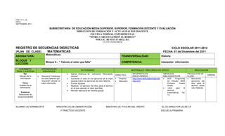 FSA-7.5.1.-18
REVA
SEPTIEMBRE 2011

                             SUBSECRETARÍA DE EDUCACIÓN MEDIA SUPERIOR, SUPERIOR, FORMACIÓN DOCENTE Y EVALUACIÓN
                                              DIRECCIÓN DE FORMACIÓN Y ACTUALIZACIÓN DOCENTE
                                                       ESCUELA NORMAL EXPERIMENTAL
                                                      “MTRO. CARLOS SANDOVAL ROBLES”
                                                                                POB. LIC. BENITO JUAREZ, B.C.
                                                                                        CLAVE: 02DNL0001B


REGISTRO DE SECUENCIAS DIDÁCTICAS                                                                                                                            CICLO ESCOLAR 2011-2012
(PLAN DE CLASE) MATEMATICAS                                                                                                                             FECHA: 01 de Diciembre del 2011
                         Matemáticas
ASIGNATURA:                                                                                                 TRANSVERSALIDAD:                           Historia
BLOQUE Y
                         Bloque II.- “ Calculo el valor que falta”                                          COMPETENCIA:                               Interpretar información
LECCIÓN:
  EJE/ÁMBITO         APRENDIZAJES
                                                               ACTIVIDADES                                           MATERIALES Y RECURSOS DE APOYO                                      REALIZACIÓN
TEMA Y SUBTEMA        ESPERADOS
       Eje:                                         Aplicar dinámica de activación “Mezclando                         INFORMÁTICOS                      IMPRESOS                  PRODUCTOS DE
                                                                                                       DIDÁCTICO                                                                                       TAREAS:
  Manejo de la       Resuelve Problemas             colores”.                                                         ENCICLOMEDIA                      BIBLIOGRÁFICOS            CLASE:
   información       de valor faltante que          Comentar lo visto en los ejercicios de la visita      Pizarrón    http://www.disfrutalasmatemati        SEP.     Programas       Resuelven
                     requieran calcular un          pasada sobre los ejercicios de valor faltante.        Marcador    cas.com/                              de Estudio 2009          ejercicios del
      Tema:          valor intermedio.              Formar equipos.                                                                                         Primaria.    Cuarto      libro para el
   Análisis de la                                   Realizan el ejercicio del libro para el alumno                                                          Grado.                   alumno sobre
   información.                                     en el que calculan el valor que falta.                                                                   Libro    para   el      valor faltante.
                                                    Revisan ejercicios de manera grupal.                                                                    alumno;
     Subtema:                                                                                                                                               matemáticas    Pp.
   Relaciones de                                                                                                                                            74.
  proporcionalidad



ALUMNO (A) NORMALISTA                MAESTRO (A) DE OBSERVACIÓN                             MAESTRO (A) TITULAR DEL GRUPO                              EL (A) DIRECTOR (A) DE LA
                                             Y PRÁCTICA DOCENTE                                                                                        ESCUELA PRIMARIA
 