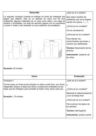 Desarrollo 
La segunda consigna consiste en trabajar en binas les entregare dos 
juegos que elabore, este es un ejemplo de cómo son los hice 
reutilizando algunos materiales de mi casa como rollos y con cajas de 
madera y corcholatas, con esto los alumnos jugaran con su compañero 
a sumar o restar e irán anotando en sus cuadernos los resultados. 
Duración: 20 minutos 
¿Qué se va a evaluar? 
Que sepan resolver los 
problemas que se le asignen 
usando los signos: +, -, =. 
¿Cómo se va a evaluar? 
Con la coevaluación 
¿Para qué se va a evaluar? 
Para reforzar los 
conocimientos que tienen y 
conocer sus debilidades 
Técnica: Desempeño de los 
alumnos 
Instrumento: cuaderno de 
los niños 
Cierre Evaluación 
Consigna 3 
Formar grupo en binas se les otorgara un dado a cada bina, uno de los 
integrantes lanzara el dado dos veces y anotara las cantidades en las 
hojas que les entregare para sumarlas lo harán cinco veces cada uno. 
Duración : 15 minutos 
¿Qué se va a evaluar? 
e 
¿Cómo se va a evaluar? 
Mediante la heterioevaluación 
y con el trabajo final 
¿Para qué se va a evaluar? 
Para conocer los logros de 
los alumnos 
Técnica: interrogatorio 
Instrumento: prueba escrita 
 