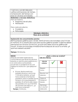 • Lect ura y uso del reloj para 
verificar est imaciones de t iempo. 
Comparación del t iempo con 
base en diversas act ividades. 
Materiales y recursos didácticos: 
Para el maest ro: 
 Programa de estudios. 
 Planeación. 
Para cada estudiante: 
 Cuaderno. 
 Foto copia. 
Estrategia didáctica 
Título de la actividad 
Exploración de conocimientos previos: 
Bertha prepara galletas para vender. Met ió al horno dos bandejas a las 9:10 de 
la mañana. En su receta dice que para que las galletas queden crujientes deben 
permanece en el honor 25 minutos. ¿A qué hora debe sacar las galletas del 
honor?, Si mete ot ra bandeja inmediatamente después de sacar la ant erior, ¿A 
qué hora deberá sacarla? 
Tiempo: 10 minutos. 
INICIO 
Después de haber explorado los 
conocimientos que tienen los alumnos, 
pasaran un alumno para explicarnos y 
ver cómo obtuvo el resultado. 
Les dictare un problema en el cual 
implique la resolución que aplique el 
reloj. 
 El lunes, Bertha metió dos 
pasteles al horno y sacó a las 
11:55 de la mañana. ¿A qué 
hora comenzó a hornear los 
pasteles?, para un pedido que le 
hicieron, tuvo que preparar 4 
pasteles. En el horno sólo caben 
dos pasteles a la vez. Si terminó 
de hornear a las 4:00 p.m., ¿a 
qué hora comenzó? 
Tiempo: 15 minutos. 
¿Qué y cómo se evalúa? 
Lista de criterios. 
Lista de 
criterios. 
Respeto 
turnos. 
Escucho con 
atención. 
Valoro el 
trabajo en 
equipo. 
Mantengo 
un volumen 
adecuado. 
 