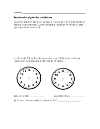 Nombre: ________________________________________________________________ 
Resuelve los siguientes problemas. 
Un grifo tarda en llenar un depósito t res horas y ot ro grifo tarda en 
llenarlo cuat ro horas. ¿Cuánto t iempo tardarán en llenar los dos 
grifos juntos el depósito? 
La clase de 3-A se fue de excursión a las 10:30 de la mañana, 
regresaron a la escuela a las 1:30 de la tarde. 
Salieron a las: ______________ Volvieron a las: _____________ 
¿Cuántas horas est uvieron de excursión? ____________________ 
