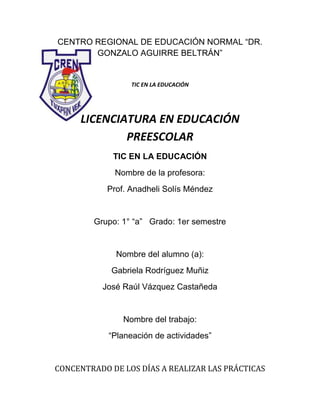 CENTRO REGIONAL DE EDUCACIÓN NORMAL “DR.
GONZALO AGUIRRE BELTRÁN”

TIC EN LA EDUCACIÓN

LICENCIATURA EN EDUCACIÓN
PREESCOLAR
TIC EN LA EDUCACIÓN
Nombre de la profesora:
Prof. Anadheli Solís Méndez

Grupo: 1° “a” Grado: 1er semestre

Nombre del alumno (a):
Gabriela Rodríguez Muñiz
José Raúl Vázquez Castañeda

Nombre del trabajo:
“Planeación de actividades”

CONCENTRADO DE LOS DÍAS A REALIZAR LAS PRÁCTICAS

 