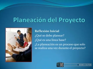 Planeación del Proyecto Reflexión Inicial ¿Qué se debe planear? ¿Qué es una línea base? ¿La planeación es un proceso que solo se realiza una vez durante el proyecto? 