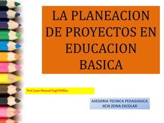 LA PLANEACION 
DE PROYECTOS EN 
EDUCACION 
BASICA 
Prof. Juan Manuel Argil Millán. 
ASESORIA TECNICA PEDAGOGICA 
XCIX ZONA ESCOLAR 
 