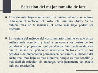 Selección del mejor tamaño de lote
El costo más bajo comparando los cuatro métodos se obtuvo
utilizando el método del costo total mínimo (140,5 $). Si
hubiera más de 8 semanas, el costo más bajo podría ser
diferente.
La ventaja del método del costo unitario mínimo es que es un
análisis más completo y tendría en cuenta los costos de los
pedidos o de preparación que pueden cambiar en la medida en
que el tamaño del pedido se incrementa. Si los costos de los
pedidos o de preparación permanecen constantes, el método del
costo total más bajo es más atractivo porque es más sencillo y
más fácil de calcular; sin embargo, sería justamente tan exacto
bajo esa restricción.
 