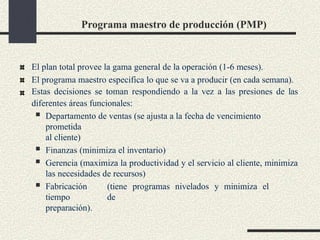 Programa maestro de producción (PMP)
El plan total provee la gama general de la operación (1-6 meses).
El programa maestro especifica lo que se va a producir (en cada semana).
Estas decisiones se toman respondiendo a la vez a las presiones de las
diferentes áreas funcionales:
 Departamento de ventas (se ajusta a la fecha de vencimiento
prometida
al cliente)
 Finanzas (minimiza el inventario)
 Gerencia (maximiza la productividad y el servicio al cliente, minimiza
las necesidades de recursos)
 Fabricación (tiene programas nivelados y minimiza el
tiempo de
preparación).
 