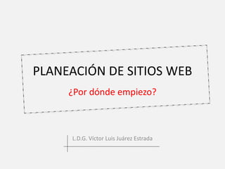 PLANEACIÓN DE SITIOS WEB 
¿Por dónde empiezo? 
L.D.G. Víctor Luis Juárez Estrada 
 