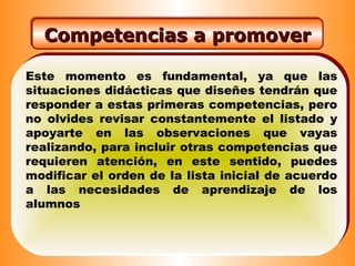 Este momento es fundamental, ya que las
situaciones didácticas que diseñes tendrán que
responder a estas primeras competencias, pero
no olvides revisar constantemente el listado y
apoyarte en las observaciones que vayas
realizando, para incluir otras competencias que
requieren atención, en este sentido, puedes
modificar el orden de la lista inicial de acuerdo
a las necesidades de aprendizaje de los
alumnos
Competencias a promoverCompetencias a promover
 