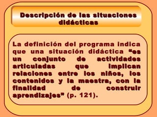 La definición del programa indica
que una situación didáctica “es“es
un conjunto de actividadesun conjunto de actividades
articuladas que implicanarticuladas que implican
relaciones entre los niños, losrelaciones entre los niños, los
contenidos y la maestra, con lacontenidos y la maestra, con la
finalidad de construirfinalidad de construir
aprendizajes”aprendizajes” (p. 121).
Descripción de las situacionesDescripción de las situaciones
didácticasdidácticas
 