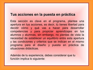 Tus acciones en la puesta en prácticaTus acciones en la puesta en práctica
Esta sección es clave en el programa, plantea una
apertura en tus acciones, es decir, tú tienes libertad para
decidir cómo y qué vas a hacer para desarrollar
competencias y para propiciar aprendizajes en tus
alumnos y alumnas, sin embargo, no pierdas de vista la
necesidad de establecer un equilibrio entre esta apertura
y las condiciones y criterios que se indican en el mismo
programa para el diseño y puesta en práctica de
situaciones didácticas.
Además de tu experiencia, debes considerar que tu
función implica lo siguiente:
 