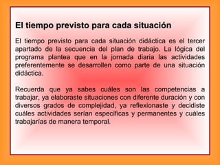 El tiempo previsto para cada situaciónEl tiempo previsto para cada situación
El tiempo previsto para cada situación didáctica es el tercer
apartado de la secuencia del plan de trabajo. La lógica del
programa plantea que en la jornada diaria las actividades
preferentemente se desarrollen como parte de una situación
didáctica.
Recuerda que ya sabes cuáles son las competencias a
trabajar, ya elaboraste situaciones con diferente duración y con
diversos grados de complejidad, ya reflexionaste y decidiste
cuáles actividades serían específicas y permanentes y cuáles
trabajarías de manera temporal.
 