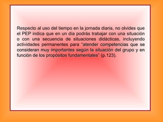 Respecto al uso del tiempo en la jornada diaria, no olvides que
el PEP indica que en un día podrás trabajar con una situación
o con una secuencia de situaciones didácticas, incluyendo
actividades permanentes para “atender competencias que se“atender competencias que se
consideran muy importantes según la situación del grupo y enconsideran muy importantes según la situación del grupo y en
función de los propósitos fundamentales”función de los propósitos fundamentales” (p.123).
 