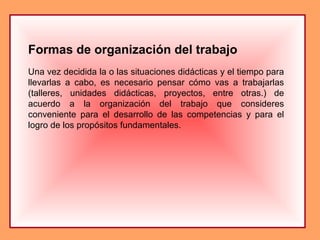 Formas de organización del trabajo
Una vez decidida la o las situaciones didácticas y el tiempo para
llevarlas a cabo, es necesario pensar cómo vas a trabajarlas
(talleres, unidades didácticas, proyectos, entre otras.) de
acuerdo a la organización del trabajo que consideres
conveniente para el desarrollo de las competencias y para el
logro de los propósitos fundamentales.
 