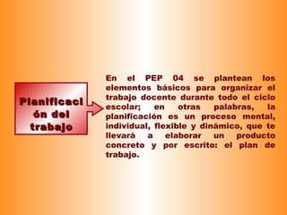 PlanificaciPlanificaci
ón delón del
trabajotrabajo
En el PEP 04 se plantean los
elementos básicos para organizar el
trabajo docente durante todo el ciclo
escolar; en otras palabras, la
planificación es un proceso mental,
individual, flexible y dinámico, que te
llevará a elaborar un producto
concreto y por escrito: el plan de
trabajo.
 