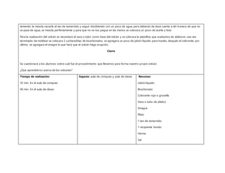 teniendo la mezcla vaciarle el tan de tamarindo y seguir disolviendo con un poco de agua, pero deberán de dase cuenta a tal manera de que no
se pase de agua, se mezcla perfectamente y para que no se nos pegue en las manos se colocara un poco de aceite y listo.
Para la realización del volcán se necesitará el vaso o tubo como base del volcán y se colocara la plastilina que acabamos de elaborar, una vez
terminado de moldear se colocara 2 cucharaditas de bicarbonatos, se agregara un poco de jabón líquido para trastes, después el colorante, por
último, se agregara el vinagre lo que hará que el volcán haga erupción.
Cierre
Se cuestionará a los alumnos sobre cuál fue el procedimiento que llevamos para forma nuestro propio volcán.
¿Que aprendieron acerca de los volcanes?
Tiempo de realización:
35 min. En el aula de computo
40 min. En el aula de clases
Espacio: aula de cómputo y aula de clases Recursos:
Jabón liquido
Bicarbonato
Colorante rojo o grosella
Vaso o tubo de platico
Vinagre
Plato
1 tan de tamarindo
1 recipiente hondo
Harina
Sal
 