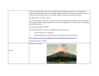 Anexos
Parte de estos materiales se acumulan alrededor del lugar de salida, formando cerros o montañas que
llegan a alcanzar grandes alturas. Los materiales calientes pueden salir por grietas o por el cráter, que es un
orificio en la parte superior del cerro o montaña volcánica, formado por erupciones anteriores.
Es peligroso vivir cerca de un volcán?
Los volcanes siempre representan un riesgo y por lo tanto, preventivamente, debemos conocer los peligros
que puede presentar el volcán más cercano a nosotros. Sin embargo es poco frecuente que un volcán entre,
en actividad sin avisar.
¿Cómo puede dañarme un volcán?
Los daños que genera un volcán, van siempre en función de dos cosas:
El tipo de erupción y su magnitud
El grado de preparación de la población en la zona de riesgo para enfrentarlos
http://ntic.educacion.es/w3/eos/MaterialesEducativos/mem2009/pequetic/index.html
Software educativo “Gcompris”
Imagen de un volcán
 