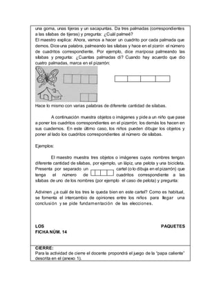 una goma, unas tijeras y un sacapuntas. Da tres palmadas (correspondientes
a las sílabas de tijeras) y pregunta: ¿Cuál palmeé?
El maestro explica: Ahora, vamos a hacer un cuadrito por cada palmada que
demos. Dice una palabra, palmeando las sílabas y hace en el pizarrón el número
de cuadritos correspondiente. Por ejemplo, dice mariposa palmeando las
sílabas y pregunta: ¿Cuantas palmadas di? Cuando hay acuerdo que dio
cuatro palmadas, marca en el pizarrón:
Hace lo mismo con varias palabras de diferente cantidad de silabas.
A continuación muestra objetos o imágenes y pide a un niño que pase
a poner los cuadritos correspondientes en el pizarrón; los demás los hacen en
sus cuadernos. En este último caso, los niños pueden dibujar los objetos y
poner al lado los cuadritos correspondientes al número de sílabas.
Ejemplos:
El maestro muestra tres objetos o imágenes cuyos nombres tengan
diferente cantidad de sílabas, por ejemplo, un lápiz, una pelota y una bicicleta.
Presenta por separado un cartel (o lo dibuja en el pizarrón) que
tenga el número de cuadritos correspondiente a las
sílabas de uno de los nombres (por ejemplo el caso de pelota) y pregunta:
Adivinen ¿a cuál de los tres le queda bien en este cartel? Como es habitual,
se fomenta el intercambio de opiniones entre los niños para IIegar una
conclusión y se pide fundamentación de las elecciones.
LOS PAQUETES
FICHA NÚM. 14
CIERRE:
Para la actividad de cierre el docente propondrá el juego de la “papa caliente”
descrita en el (anexo 1).
 
