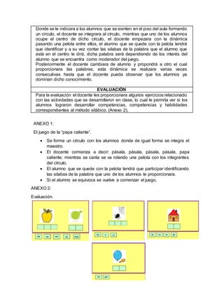 Donde se le indicara a los alumnos que se sienten en el piso del aula formando
un circulo, el docente se integrara al círculo, mientras que uno de los alumnos
ocupe el centro de dicho círculo, el docente empezara con la dinámica
pasando una pelota entre ellos, el alumno que se quede con la pelota tendrá
que identificar y a su vez contar las silabas de la palabra que el alumno que
está en el centro le dirá, dicha palabra será dependiendo de los interés del
alumno que se encuentra como moderador del juego.
Posteriormente el docente cambiara de alumno y propondrá a otro el cual
proporcionara las palabras, esta dinámica se realizara varias veces
consecutivas hasta que el docente pueda observar que los alumnos ya
dominan dicho conocimiento.
EVALUACIÓN
Para la evaluación el docente les proporcionara algunos ejercicios relacionado
con las actividades que se desarrollaron en clase, lo cual le permita ver si los
alumnos lograron desarrollar competencias, competencias y habilidades
correspondientes al método silábico. (Anexo 2).
ANEXO 1:
El juego de la “papa caliente”.
 Se forma un círculo con los alumnos donde de igual forma se integra el
maestro.
 El docente comienza a decir: pásala, pásala, pásala, pásala, papa
caliente; mientras se canta se va rolando una pelota con los integrantes
del círculo.
 El alumno que se quede con la pelota tendrá que participar identificando
las silabas de la palabra que uno de los alumnos le proporcionara.
 Si el alumno se equivoca se vuelve a comenzar el juego.
ANEXO 2:
Evaluación.
 
