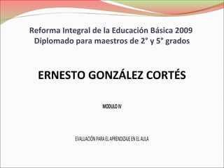 Reforma Integral de la Educación Básica 2009
 Diplomado para maestros de 2° y 5° grados



  ERNESTO GONZÁLEZ CORTÉS

                           MODULO IV



            EVALUACIÓN PARA EL APRENDIZAJE EN EL AULA
 