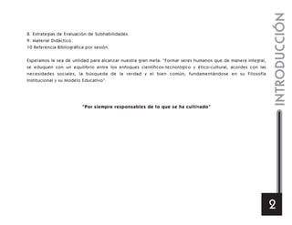 INTRODUCCIÓN
2
8. Estrategias de Evaluación de Subhabilidades.
9. Material Didáctico.
10 Referencia Bibliográfica por sesión.
Esperamos le sea de utilidad para alcanzar nuestra gran meta: “Formar seres humanos que de manera integral,
se eduquen con un equilibrio entre los enfoques científicos-tecnológico y ético-cultural, acordes con las
necesidades sociales, la búsqueda de la verdad y el bien común; fundamentándose en su Filosofía
Institucional y su Modelo Educativo”.
“Por siempre responsables de lo que se ha cultivado”
 