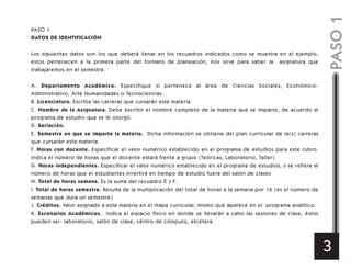 PASO 1.
DATOS DE IDENTIFICACIÓN
Los siguientes datos son los que deberá llenar en los recuadros indicados como se muestra en el ejemplo,
estos pertenecen a la primera parte del formato de planeación, nos sirve para saber la asignatura que
trabajaremos en el semestre.
A. Departamento Académico. Especifique si pertenece al área de Ciencias Sociales, Económico-
Administrativo, Arte Humanidades o Tecnociencias.
B. Licenciatura. Escriba las carreras que cursarán esta materia.
C. Nombre de la Asignatura. Debe escribir el nombre completo de la materia que se imparte, de acuerdo al
programa de estudio que se le otorgó.
D. Seriación.
E. Semestre en que se imparte la materia. Dicha información se obtiene del plan curricular de la(s) carreras
que cursarán esta materia.
F. Horas con docente. Especificar el valor numérico establecido en el programa de estudios para este rubro.
Indica el número de horas que el docente estará frente a grupo (Teóricas, Laboratorio, Taller).
G. Horas independientes. Especificar el valor numérico establecido en el programa de estudios, y se refiere al
número de horas que el estudiantes invertirá en tiempo de estudio fuera del salón de clases
H. Total de horas semana. Es la suma del recuadro E y F.
I. Total de horas semestre. Resulta de la multiplicación del total de horas a la semana por 16 (es el número de
semanas que dura un semestre)
J. Créditos. Valor asignado a esta materia en el mapa curricular, mismo que aparece en el programa analítico.
K. Escenarios Académicos. Indica el espacio físico en donde se llevarán a cabo las sesiones de clase, éstos
pueden ser: laboratorio, salón de clase, céntro de cómputo, etcétera.
PASO1
3
 