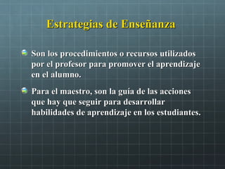 Estrategias de EnseñanzaEstrategias de Enseñanza
Son los procedimientos o recursos utilizadosSon los procedimientos o recursos utilizados
por el profesor para promover el aprendizajepor el profesor para promover el aprendizaje
en el alumno.en el alumno.
Para el maestro, son la guía de las accionesPara el maestro, son la guía de las acciones
que hay que seguir para desarrollarque hay que seguir para desarrollar
habilidades de aprendizaje en los estudiantes.habilidades de aprendizaje en los estudiantes.
 