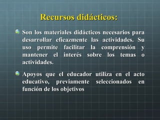 Recursos didácticos:Recursos didácticos:
Son los materiales didácticos necesarios paraSon los materiales didácticos necesarios para
desarrollar eficazmente las actividades. Sudesarrollar eficazmente las actividades. Su
uso permite facilitar la comprensión yuso permite facilitar la comprensión y
mantener el interés sobre los temas omantener el interés sobre los temas o
actividades.actividades.
Apoyos que el educador utiliza en el actoApoyos que el educador utiliza en el acto
educativo, previamente seleccionados eneducativo, previamente seleccionados en
función de los objetivosfunción de los objetivos
 