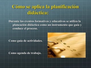 Cómo se aplica la planificaciónCómo se aplica la planificación
didáctica:didáctica:
Durante los eventos formativos y educativos se utiliza laDurante los eventos formativos y educativos se utiliza la
planeación didáctica como un instrumento que guía yplaneación didáctica como un instrumento que guía y
conduce el proceso.conduce el proceso.
Como guía de actividades.Como guía de actividades.
Como agenda de trabajo.Como agenda de trabajo.
 