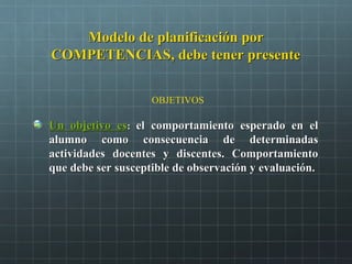 Modelo de planificación porModelo de planificación por
COMPETENCIAS, debe tener presenteCOMPETENCIAS, debe tener presente
Un objetivo esUn objetivo es:: el comportamiento esperado en elel comportamiento esperado en el
alumno como consecuencia de determinadasalumno como consecuencia de determinadas
actividades docentes y discentes. Comportamientoactividades docentes y discentes. Comportamiento
que debe ser susceptible de observación y evaluación.que debe ser susceptible de observación y evaluación.
OBJETIVOS
 