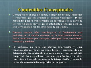Contenidos ConceptualesContenidos Conceptuales
Corresponden al área del saber, es decir, los hechos, fenómenosCorresponden al área del saber, es decir, los hechos, fenómenos
y conceptos que los estudiantes puedeny conceptos que los estudiantes pueden ““aprenderaprender””. Dichos. Dichos
contenidos pueden transformarse en aprendizaje si se parte decontenidos pueden transformarse en aprendizaje si se parte de
los conocimientos previos que el estudiante posee, que a su vezlos conocimientos previos que el estudiante posee, que a su vez
se interrelacionan con los otros tipos de contenidos.se interrelacionan con los otros tipos de contenidos.
Durante muchos años constituyeron el fundamento casiDurante muchos años constituyeron el fundamento casi
exclusivo en el ámbito concreto de la intervención docente.exclusivo en el ámbito concreto de la intervención docente.
Están conformados por conceptos, principios, leyes, enunciados,Están conformados por conceptos, principios, leyes, enunciados,
teoremas y modelos.teoremas y modelos.
Sin embargo, no basta con obtener información y tenerSin embargo, no basta con obtener información y tener
conocimientos acerca de las cosas, hechos y conceptos de unaconocimientos acerca de las cosas, hechos y conceptos de una
determinada áreas científica o cotidiana, es preciso ademásdeterminada áreas científica o cotidiana, es preciso además
comprenderlos y establecer relaciones significativas con otroscomprenderlos y establecer relaciones significativas con otros
conceptos, a través de un proceso de interpretación y tomandoconceptos, a través de un proceso de interpretación y tomando
en cuenta los conocimientos previos que se poseen.en cuenta los conocimientos previos que se poseen.
 