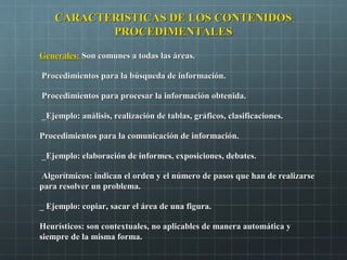 CARACTERISTICAS DE LOS CONTENIDOSCARACTERISTICAS DE LOS CONTENIDOS
PROCEDIMENTALESPROCEDIMENTALES
Generales:Generales: Son comunes a todas las áreas.Son comunes a todas las áreas.
Procedimientos para la búsqueda de información.Procedimientos para la búsqueda de información.
Procedimientos para procesar la información obtenida.Procedimientos para procesar la información obtenida.
_Ejemplo: análisis, realización de tablas, gráficos, clasificaciones._Ejemplo: análisis, realización de tablas, gráficos, clasificaciones.
Procedimientos para la comunicación de información.Procedimientos para la comunicación de información.
_Ejemplo: elaboración de informes, exposiciones, debates._Ejemplo: elaboración de informes, exposiciones, debates.
Algorítmicos: indican el orden y el número de pasos que han de realizarseAlgorítmicos: indican el orden y el número de pasos que han de realizarse
para resolver un problema.para resolver un problema.
_ Ejemplo: copiar, sacar el área de una figura._ Ejemplo: copiar, sacar el área de una figura.
Heurísticos: son contextuales, no aplicables de manera automática yHeurísticos: son contextuales, no aplicables de manera automática y
siempre de la misma forma.siempre de la misma forma.
 