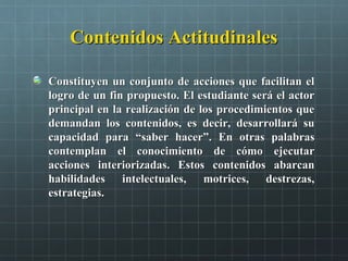 Contenidos ActitudinalesContenidos Actitudinales
Constituyen un conjunto de acciones que facilitan elConstituyen un conjunto de acciones que facilitan el
logro de un fin propuesto. El estudiante será el actorlogro de un fin propuesto. El estudiante será el actor
principal en la realización de los procedimientos queprincipal en la realización de los procedimientos que
demandan los contenidos, es decir, desarrollará sudemandan los contenidos, es decir, desarrollará su
capacidad paracapacidad para ““saber hacersaber hacer””. En otras palabras. En otras palabras
contemplan el conocimiento de cómo ejecutarcontemplan el conocimiento de cómo ejecutar
acciones interiorizadas. Estos contenidos abarcanacciones interiorizadas. Estos contenidos abarcan
habilidades intelectuales, motrices, destrezas,habilidades intelectuales, motrices, destrezas,
estrategias.estrategias.
 