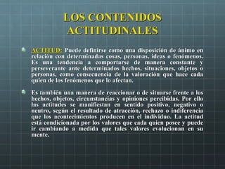 LOS CONTENIDOSLOS CONTENIDOS
ACTITUDINALESACTITUDINALES
ACTITUD:ACTITUD: Puede definirse como una disposición de ánimo enPuede definirse como una disposición de ánimo en
relación con determinadas cosas, personas, ideas o fenómenos.relación con determinadas cosas, personas, ideas o fenómenos.
Es una tendencia a comportarse de manera constante yEs una tendencia a comportarse de manera constante y
perseverante ante determinados hechos, situaciones, objetos operseverante ante determinados hechos, situaciones, objetos o
personas, como consecuencia de la valoración que hace cadapersonas, como consecuencia de la valoración que hace cada
quien de los fenómenos que lo afectan.quien de los fenómenos que lo afectan.
Es también una manera de reaccionar o de situarse frente a losEs también una manera de reaccionar o de situarse frente a los
hechos, objetos, circunstancias y opiniones percibidas. Por ellohechos, objetos, circunstancias y opiniones percibidas. Por ello
las actitudes se manifiestan en sentido positivo, negativo olas actitudes se manifiestan en sentido positivo, negativo o
neutro, según el resultado de atracción, rechazo o indiferencianeutro, según el resultado de atracción, rechazo o indiferencia
que los acontecimientos producen en el individuo. La actitudque los acontecimientos producen en el individuo. La actitud
está condicionada por los valores que cada quien posee y puedeestá condicionada por los valores que cada quien posee y puede
ir cambiando a medida que tales valores evolucionan en suir cambiando a medida que tales valores evolucionan en su
mente.mente.
 