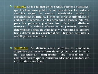 VALORVALOR:: Es la cualidad de los hechos, objetos y opiniones,Es la cualidad de los hechos, objetos y opiniones,
que los hace susceptibles de ser apreciados. Los valoresque los hace susceptibles de ser apreciados. Los valores
cambian según las épocas, necesidades, modas ycambian según las épocas, necesidades, modas y
apreciaciones culturales. Tienen un carácter subjetivo, sinapreciaciones culturales. Tienen un carácter subjetivo, sin
embargo se concretan en las personas de manera relativa,embargo se concretan en las personas de manera relativa,
pues las personas perciben los valores de distintaspues las personas perciben los valores de distintas
maneras. Los valores afectan a las personas, creandomaneras. Los valores afectan a las personas, creando
determinados tipos de conductas y orientando la culturadeterminados tipos de conductas y orientando la cultura
hacia determinadas características. Originan actitudes yhacia determinadas características. Originan actitudes y
se reflejan en las normas.se reflejan en las normas.
NORMAS:NORMAS: Se definen como patrones de conductasSe definen como patrones de conductas
aceptados por los miembros de un grupo social. Se trataaceptados por los miembros de un grupo social. Se trata
de expectativas compartidas que especifican elde expectativas compartidas que especifican el
comportamiento que se considera adecuado o inadecuadocomportamiento que se considera adecuado o inadecuado
en distintas situaciones.en distintas situaciones.
 