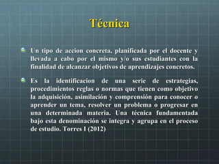 TécnicaTécnica
Un tipo de accion concreta, planificada por el docente yUn tipo de accion concreta, planificada por el docente y
llevada a cabo por el mismo y/o sus estudiantes con lallevada a cabo por el mismo y/o sus estudiantes con la
finalidad de alcanzar objetivos de aprendizajes concretos.finalidad de alcanzar objetivos de aprendizajes concretos.
Es la identificacion de una serie de estrategias,Es la identificacion de una serie de estrategias,
procedimientos reglas o normas que tienen como objetivoprocedimientos reglas o normas que tienen como objetivo
la adquisición, asimilación y comprensión para conocer ola adquisición, asimilación y comprensión para conocer o
aprender un tema, resolver un problema o progresar enaprender un tema, resolver un problema o progresar en
una determinada materia. Una técnica fundamentadauna determinada materia. Una técnica fundamentada
bajo esta denominación se integra y agrupa en el procesobajo esta denominación se integra y agrupa en el proceso
de estudio. Torres I (2012)de estudio. Torres I (2012)
 