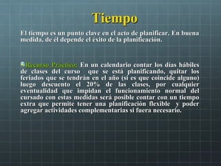 TiempoTiempo
El tiempo es un punto clave en el acto de planificar. En buenaEl tiempo es un punto clave en el acto de planificar. En buena
medida, de él depende el éxito de la planificación.medida, de él depende el éxito de la planificación.
Recurso Práctico:Recurso Práctico: EnEn un calendario contar los días hábilesun calendario contar los días hábiles
de clases del curso que se está planificando, quitar losde clases del curso que se está planificando, quitar los
feriados que se tendrán en el año (si es que coincide alguno)feriados que se tendrán en el año (si es que coincide alguno)
luego descuento el 20% de las clases, por cualquierluego descuento el 20% de las clases, por cualquier
eventualidad que impidan el funcionamiento normal deleventualidad que impidan el funcionamiento normal del
cursado con estas medidas será posible contar con un tiempocursado con estas medidas será posible contar con un tiempo
extra que permite tener una planificación flexible y poderextra que permite tener una planificación flexible y poder
agregar actividades complementarias si fuera necesario.agregar actividades complementarias si fuera necesario.
 
