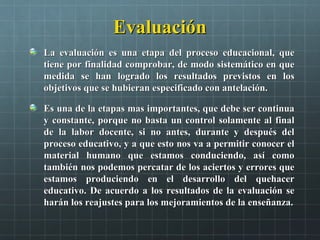 EvaluaciónEvaluación
La evaluación es una etapa del proceso educacional, queLa evaluación es una etapa del proceso educacional, que
tiene por finalidad comprobar, de modo sistemático en quetiene por finalidad comprobar, de modo sistemático en que
medida se han logrado los resultados previstos en losmedida se han logrado los resultados previstos en los
objetivos que se hubieran especificado con antelación.objetivos que se hubieran especificado con antelación.
Es una de la etapas mas importantes, que debe ser continuaEs una de la etapas mas importantes, que debe ser continua
y constante, porque no basta un control solamente al finaly constante, porque no basta un control solamente al final
de la labor docente, si no antes, durante y después delde la labor docente, si no antes, durante y después del
proceso educativo, y a que esto nos va a permitir conocer elproceso educativo, y a que esto nos va a permitir conocer el
material humano que estamos conduciendo, así comomaterial humano que estamos conduciendo, así como
también nos podemos percatar de los aciertos y errores quetambién nos podemos percatar de los aciertos y errores que
estamos produciendo en el desarrollo del quehacerestamos produciendo en el desarrollo del quehacer
educativo. De acuerdo a los resultados de la evaluación seeducativo. De acuerdo a los resultados de la evaluación se
harán los reajustes para los mejoramientos de la enseñanza.harán los reajustes para los mejoramientos de la enseñanza.
 