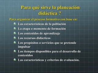 Para qué sirve la planeaciónPara qué sirve la planeación
didáctica ?didáctica ?
Para organizar el proceso formativo con base en:Para organizar el proceso formativo con base en:
Las características de la poblaciónLas características de la población
La etapa o momento de formaciónLa etapa o momento de formación
Los contenidos de aprendizajeLos contenidos de aprendizaje
Los recursos didácticosLos recursos didácticos
Los propósitos o servicios que se pretendeLos propósitos o servicios que se pretende
impulsarimpulsar
Los tiempos disponibles para el desarrollo deLos tiempos disponibles para el desarrollo de
contenidoscontenidos
Las características y criterios de evaluación.Las características y criterios de evaluación.
 