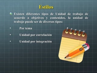 EstilosEstilos
Existen diferentes tipos de Unidad de trabajo deExisten diferentes tipos de Unidad de trabajo de
acuerdo a objetivos y contenidos, la unidad deacuerdo a objetivos y contenidos, la unidad de
trabajo puede ser de diversos tipos:trabajo puede ser de diversos tipos:
• Por temaPor tema
• Unidad por correlaciónUnidad por correlación
• Unidad por integraciónUnidad por integración
 