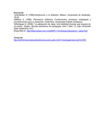 Bibliografía
1)Hernández O. (1998).Introducción a la didáctica. México: Universidad de Santander.
16-29.
2)Molina Z. (1998). Planeación didáctica. Fundamentos, principios, estrategias y
procedimientos para su desarrollo. Costa Rica: Universidad Estatal a Distancia.
3)Rodríguez A. (2009). “La planeación de clase: Una habilidad docente que requiere de
un marco”. Odiseo. Revista electrónica de pedagogía. Año 7, Núm. 13. Julio- diciembre
2009. ISSN1870-1477.
Disponible en: http://www.odiseo.com.mx/2009/7-13/rodriguez-planeacion_clase.html
Webgrafía
http://cid6.formaciondocenteydirectiva.sems.gob.mx/fc1/mod/page/view.php?id=991
 