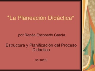 *La Planeación Didáctica* por Renée Escobedo García. Estructura y Planificación del Proceso Didáctico 31/10/09 