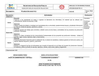 SECRETARIA DE EDUCACIÓN PUBLICA DIRECCION DE SECUNDARIAS TECNICAS
SUBSECRETARIA DE EDUCACION OBLIGATORIA JEFATURA DE SECTOR 01
DOCUMENTO: PLANEACIÓN DIDÁCTICA ZONA 009
PÁGINA: 14 DE
14
Secuencia
didáctica:
Actividades: Evaluación:
Inicio:
Docente:
Organiza a los estudiantes en pares e ingresan al laboratorio de informática. El material que se utilizara son:
computadoras, libretas de apuntes y USB.
Alumnos:
Integran equipo de trabajo e investigan las necesidades de su comunidad, posteriormente buscan y recolectan información
en internet. Libreta de apuntes, lapiceros y colores.
Formativa.
Construye la
imagen y
objetivo de un
proceso
productivo
industrial.
Desarrollo:
Docente:
Organiza equipos de trabajo para comentar y debatir acerca de las fases y actividades de los proyectos de producción
industrial. Fotocopias.
Alumnos:
Elabora un mapa conceptual de los conocimientos fundamentales de los proyectos de producción industrial. Libreta de
apuntes, regla, colores, lapiceros, lápiz y marca textos.
Cierre:
Docente:
Presenta información financiera para la realización de un estado de resultados y balance general en forma de cuenta y de
reporte. Material requerido: pizarrón y plumones.
Alumnos:
Realizar un diagrama de flujo de actividades que muestre el desarrollo de sus fases de proyecto de producción industrial.
El material a utilizar es libreta de apuntes, lapiceros, colores, marca texto, tijeras y pegamento.
Observaciones: N/A
MIRIAM RAMIREZ PEREZ MARIA LETICIA ROJAS PEREZ
________________________________ _______________________________ _________________________________
PROFA. DE ADMINISTRACION – CONTABLE COORDINADORA ACADEMICA SUBDIRECTOR
Vo. Bo.
__________________________________
MTRO. FILOGONIO ALEJO DOMINGUEZ
DIRECTOR DE LA ESC. SEC. TEC. No. 98
 