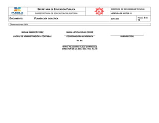 SECRETARIA DE EDUCACIÓN PUBLICA DIRECCION DE SECUNDARIAS TECNICAS
SUBSECRETARIA DE EDUCACION OBLIGATORIA JEFATURA DE SECTOR 01
DOCUMENTO: PLANEACIÓN DIDÁCTICA ZONA 009
PÁGINA: 5 DE
14
Observaciones: N/A
MIRIAM RAMIREZ PEREZ MARIA LETICIA ROJAS PEREZ
________________________________ _______________________________ _________________________________
PROFA. DE ADMINISTRACION – CONTABLE COORDINADORA ACADEMICA SUBDIRECTOR
Vo. Bo.
__________________________________
MTRO. FILOGONIO ALEJO DOMINGUEZ
DIRECTOR DE LA ESC. SEC. TEC. No. 98
 