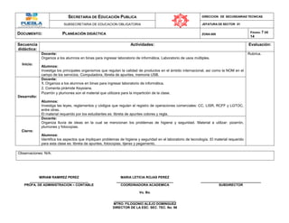 SECRETARIA DE EDUCACIÓN PUBLICA DIRECCION DE SECUNDARIAS TECNICAS
SUBSECRETARIA DE EDUCACION OBLIGATORIA JEFATURA DE SECTOR 01
DOCUMENTO: PLANEACIÓN DIDÁCTICA ZONA 009
PÁGINA: 7 DE
14
Secuencia
didáctica:
Actividades: Evaluación:
Inicio:
Docente:
Organiza a los alumnos en binas para ingresar laboratorio de informática. Laboratorio de usos múltiples.
Alumnos:
Investiga los principales organismos que regulan la calidad de productos en el ámbito internacional, así como la NOM en el
campo de los servicios. Computadora, libreta de apuntes, memoria USB.
Rubrica.
Desarrollo:
Docente:
1. Organiza a los alumnos en binas para ingresar laboratorio de informática.
2. Comenta pirámide Keysiana.
Pizarrón y plumones son el material que utilizara para la impartición de la clase.
Alumnos:
Investiga las leyes, reglamentos y códigos que regulan el registro de operaciones comerciales: CC, LISR, RCFF y LGTOC,
entre otras.
El material requerido por los estudiantes es: libreta de apuntes colores y regla.
Cierre:
Docente:
Organiza lluvia de ideas en la cual se mencionan los problemas de higiene y seguridad. Material a utilizar: pizarrón,
plumones y fotocopias.
Alumnos:
Identifica los aspectos que impliquen problemas de higiene y seguridad en el laboratorio de tecnología. El material requerido
para esta clase es: libreta de apuntes, fotocopias, tijeras y pegamento.
Observaciones: N/A.
MIRIAM RAMIREZ PEREZ MARIA LETICIA ROJAS PEREZ
________________________________ _______________________________ _________________________________
PROFA. DE ADMINISTRACION – CONTABLE COORDINADORA ACADEMICA SUBDIRECTOR
Vo. Bo.
__________________________________
MTRO. FILOGONIO ALEJO DOMINGUEZ
DIRECTOR DE LA ESC. SEC. TEC. No. 98
 