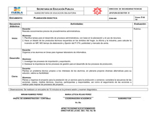 SECRETARIA DE EDUCACIÓN PUBLICA DIRECCION DE SECUNDARIAS TECNICAS
SUBSECRETARIA DE EDUCACION OBLIGATORIA JEFATURA DE SECTOR 01
DOCUMENTO: PLANEACIÓN DIDÁCTICA ZONA 009
PÁGINA: 9 DE
14
Secuencia
didáctica:
Actividades: Evaluación:
Inicio:
Docente:
Rescata conocimientos previos de procedimientos administrativos.
Alumnos:
1. Planifica tareas para el desarrollo de procesos administrativos, con base en la planeación y el uso de recursos.
2. Hace un listado de los productos técnicos requeridos en los ámbitos del hogar, la oficina y la industria, para calcular la
inversión en MP, MO tiempo de elaboración y fijación del P VTA, publicidad y mercado de venta.
Rubrica.
Desarrollo:
Docente:
Organiza a los alumnos en binas para ingresar laboratorio de informática.
Alumnos:
1. Investigar los procesos de importación y exportación.
2. Destacar la importancia de los procesos de gestión para el desarrollo de los procesos de producción.
Cierre:
Docente:
Plantea un problema técnico propios a los intereses de los alumnos, en plenaria propone diversas alternativas para su
solución, valora su factibilidad.
Alumnos:
Planea y organiza el proyecto para la prestación de un servicio para la producción o comercio; considera la secuencia de las
acciones, costos, medios técnicos, insumos, participantes y responsables, así como el seguimiento de las acciones a
realizar pata mejorar los procesos del proyecto.
Observaciones: Se realizara un encuadre de 15 minutos en la primera sesión y examen diagnóstico.
MIRIAM RAMIREZ PEREZ MARIA LETICIA ROJAS PEREZ
________________________________ _______________________________ _________________________________
PROFA. DE ADMINISTRACION – CONTABLE COORDINADORA ACADEMICA SUBDIRECTOR
Vo. Bo.
__________________________________
MTRO. FILOGONIO ALEJO DOMINGUEZ
DIRECTOR DE LA ESC. SEC. TEC. No. 98
 