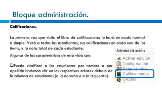 Bloque administración. Calificaciones. La primera vez que visita el libro de calificaciones lo hará en modo normal o simple. Verá a todos los estudiantes, sus calificaciones en cada uno de los ítems, y la nota total de cada estudiante. Algunas de las características de esta vista son: Puede clasificar a los estudiantes por nombre o por apellido haciendo clic en los respectivos enlaces debajo de la columna de estudiantes (a la derecha o a la izquierda).  