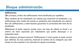 Bloque administración. Calificaciones. En principio, el libro de calificaciones viene clasificado por apellidos. Los nombres de los estudiantes son enlaces que mostrarán al estudiante y sus calificaciones. Esto resulta útil cuando un estudiante está consultando con usted el libro de calificaciones y usted necesita garantizar la privacidad del resto de los estudiantes. Mediante el botón superior puede crear una hoja de cálculo en Excel o un archivo de texto separado por tabuladores que podrá descargar a su ordenador local. La cabecera principal mostrará 'Calificaciones' si está usando el modo normal (por defecto). En caso contrario, mostrará el nombre de la categoría que está viendo en este momento si ha activado los ajustes avanzados. 