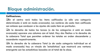 Bloque administración. Calificaciones. En el centro verá todos los ítems calificados (o sólo una categoría determinada si está en modo avanzado). Los nombres de cada ítem calificado son enlaces que conducen a los ajustes de cada ítem en particular. A la derecha de todas las tareas (o de las categorías si está en modo avanzado) aparece una columna con el total. Hay dos flechas a la derecha de la cabecera Total que permiten ordenar los totales en orden descendente y ascendente respectivamente. A la derecha de la cabecera Total (o de cada categoría individual en el modo avanzado) hay un vínculo de 'estadísticas' que mostrará una ventana emergente con las estadísticas basadas en el total de la clase. 