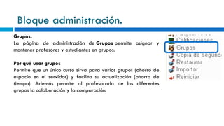 Bloque administración. Grupos. La página de administración de  Grupos  permite asignar y mantener profesores y estudiantes en grupos. Por qué usar grupos Permite que un único curso sirva para varios grupos (ahorro de espacio en el servidor) y facilita su actualización (ahorro de tiempo). Además permite al profesorado de los diferentes grupos la colaboración y la comparación. 